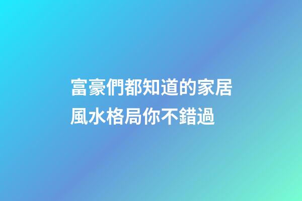 富豪們都知道的家居風水格局你不錯過