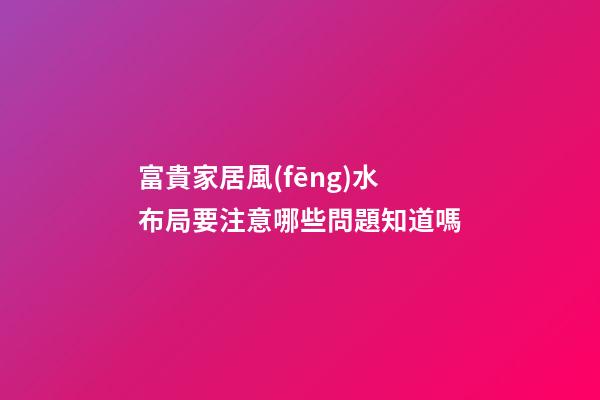 富貴家居風(fēng)水布局要注意哪些問題知道嗎