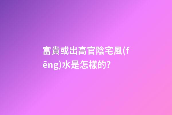 富貴或出高官陰宅風(fēng)水是怎樣的？