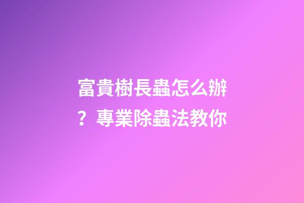 富貴樹長蟲怎么辦？專業除蟲法教你