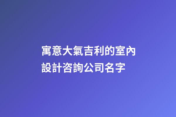 寓意大氣吉利的室內設計咨詢公司名字-第1張-公司起名-玄機派