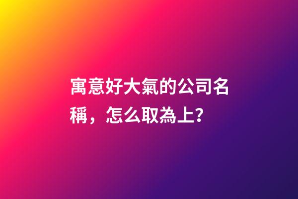 寓意好大氣的公司名稱，怎么取為上？-第1張-公司起名-玄機(jī)派