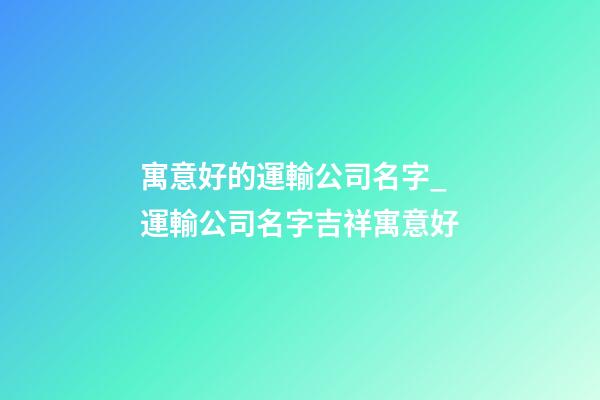 寓意好的運輸公司名字_運輸公司名字吉祥寓意好-第1張-公司起名-玄機派