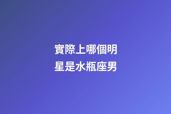 實際上哪個明星是水瓶座男-第1張-星座運勢-玄機派