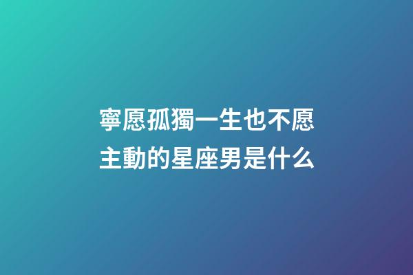 寧愿孤獨一生也不愿主動的星座男是什么-第1張-星座運勢-玄機派