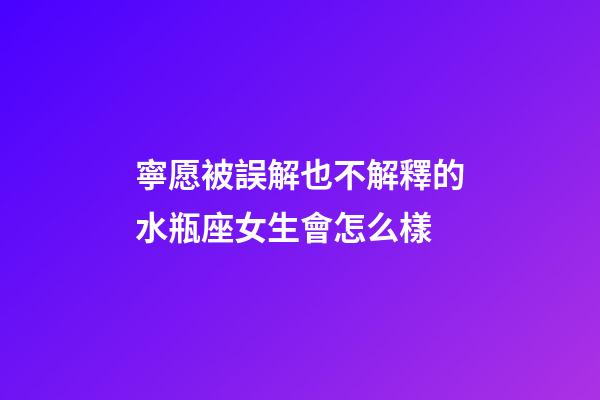 寧愿被誤解也不解釋的水瓶座女生會怎么樣-第1張-星座運勢-玄機派