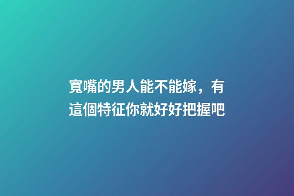 寬嘴的男人能不能嫁，有這個特征你就好好把握吧