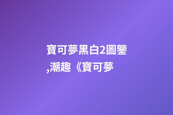 寶可夢黑白2圖鑒,潮趣《寶可夢-第1張-觀點-玄機派