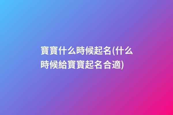 寶寶什么時候起名(什么時候給寶寶起名合適)