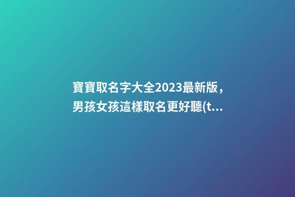 寶寶取名字大全2023最新版，男孩女孩這樣取名更好聽(tīng)（寶寶取名字大全2023最新版,男孩女孩這樣取名更好聽(tīng)嗎）