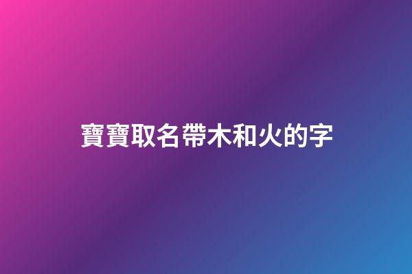 寶寶取名帶木和火的字(寶寶取名帶木和火的字好不好)-第1張-寶寶起名-玄機派