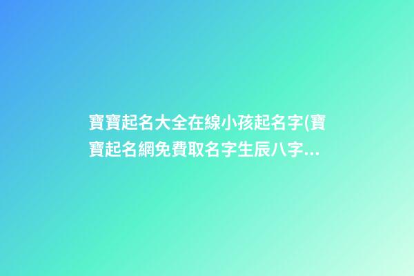 寶寶起名大全在線小孩起名字(寶寶起名網免費取名字生辰八字取名女孩)