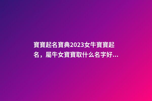 寶寶起名寶典2023女牛寶寶起名，屬牛女寶寶取什么名字好（屬牛寶寶女孩取名大全2023款）