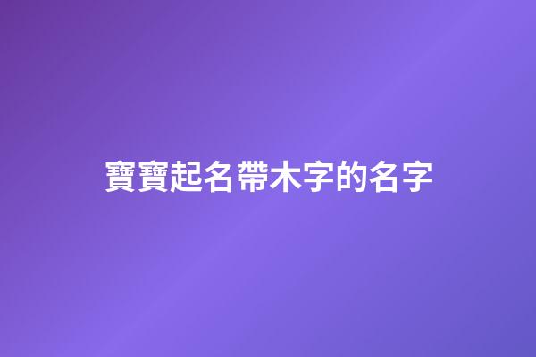 寶寶起名帶木字的名字(帶木字的寶寶乳名)-第1張-寶寶起名-玄機派