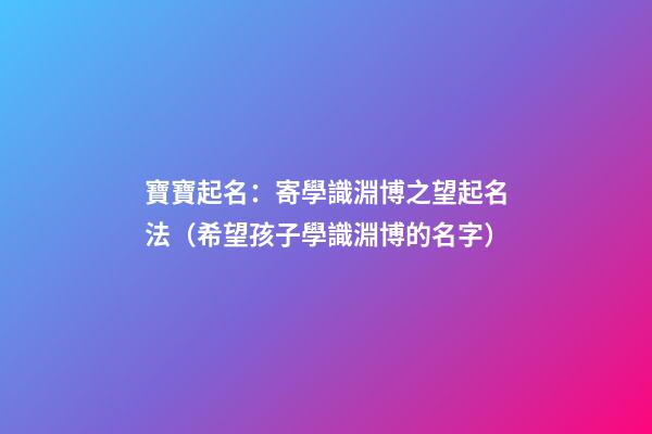 寶寶起名：寄學識淵博之望起名法（希望孩子學識淵博的名字）