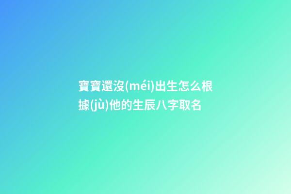 寶寶還沒(méi)出生怎么根據(jù)他的生辰八字取名(孩子還沒(méi)出生怎么算名字)