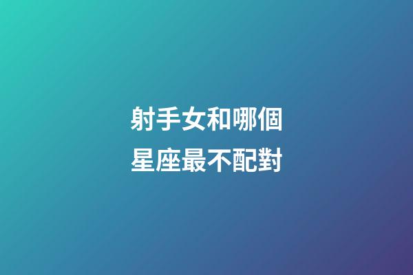 射手女和哪個星座最不配對-第1張-星座運勢-玄機派