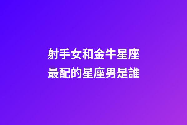 射手女和金牛星座最配的星座男是誰-第1張-星座運勢-玄機派