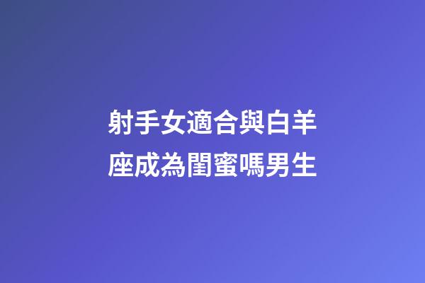射手女適合與白羊座成為閨蜜嗎男生-第1張-星座運勢-玄機派