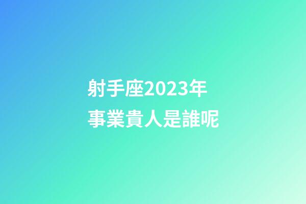 射手座2023年事業貴人是誰呢-第1張-星座運勢-玄機派