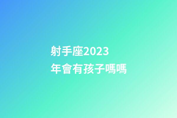 射手座2023年會有孩子嗎嗎-第1張-星座運勢-玄機派