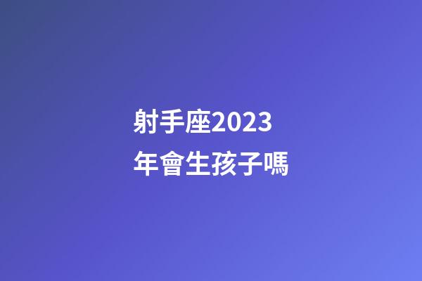 射手座2023年會生孩子嗎