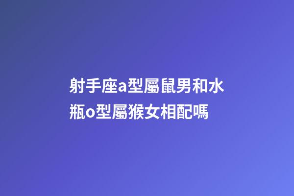 射手座a型屬鼠男和水瓶o型屬猴女相配嗎-第1張-星座運勢-玄機派