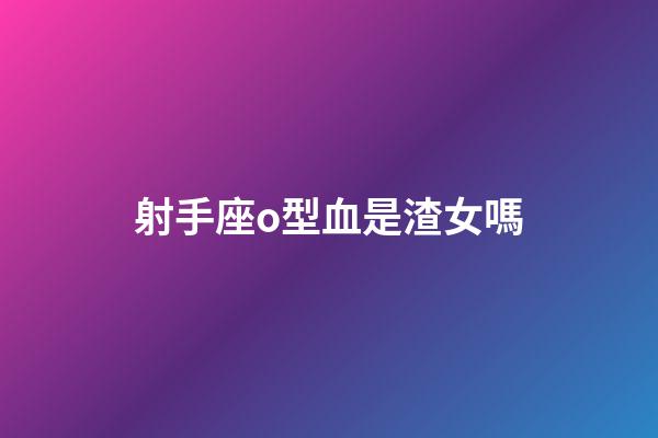 射手座o型血是渣女嗎-第1張-星座運勢-玄機派