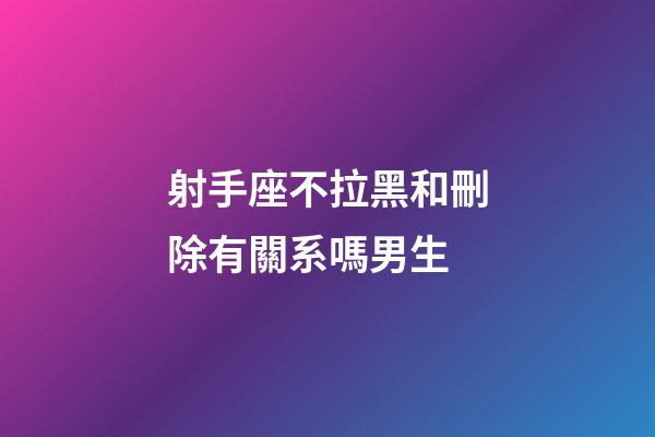 射手座不拉黑和刪除有關系嗎男生-第1張-星座運勢-玄機派