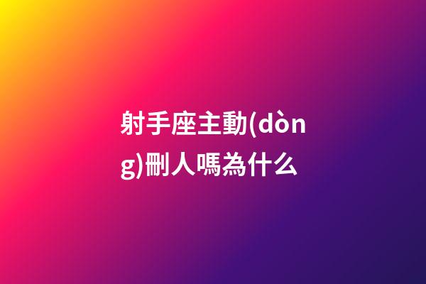射手座主動(dòng)刪人嗎為什么-第1張-星座運(yùn)勢(shì)-玄機(jī)派