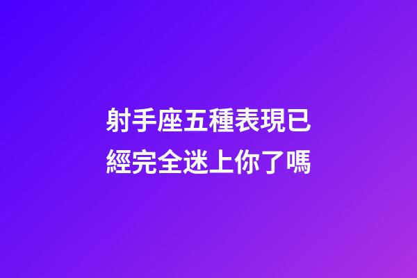 射手座五種表現已經完全迷上你了嗎-第1張-星座運勢-玄機派