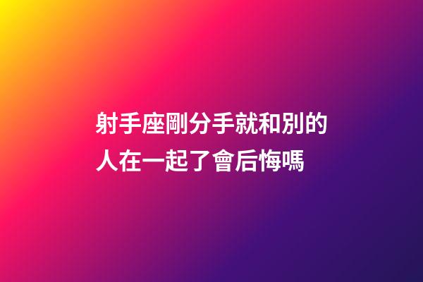 射手座剛分手就和別的人在一起了會后悔嗎-第1張-星座運勢-玄機派
