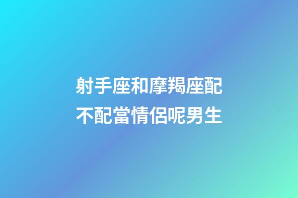 射手座和摩羯座配不配當情侶呢男生-第1張-星座運勢-玄機派
