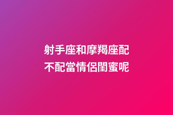 射手座和摩羯座配不配當情侶閨蜜呢-第1張-星座運勢-玄機派
