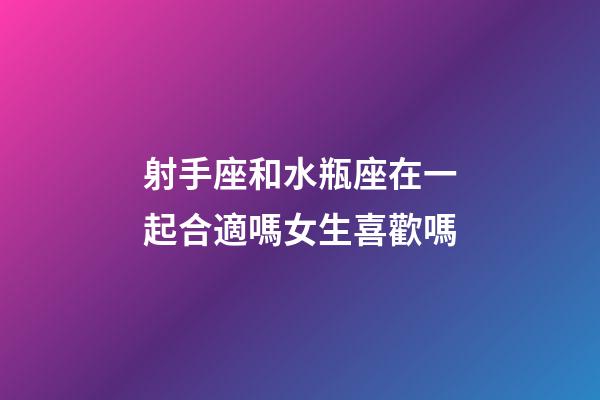 射手座和水瓶座在一起合適嗎女生喜歡嗎-第1張-星座運勢-玄機派