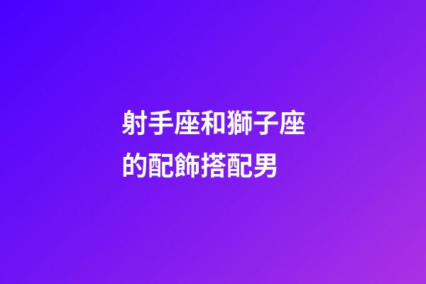 射手座和獅子座的配飾搭配男-第1張-星座運勢-玄機派