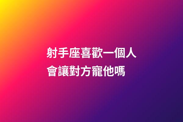 射手座喜歡一個人會讓對方寵他嗎-第1張-星座運勢-玄機派