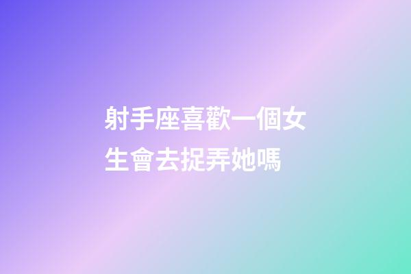 射手座喜歡一個女生會去捉弄她嗎-第1張-星座運勢-玄機派