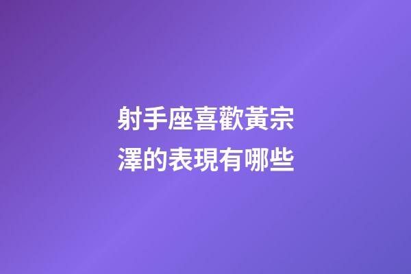 射手座喜歡黃宗澤的表現有哪些-第1張-星座運勢-玄機派