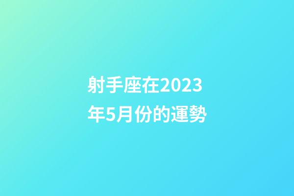 射手座在2023年5月份的運勢-第1張-星座運勢-玄機派