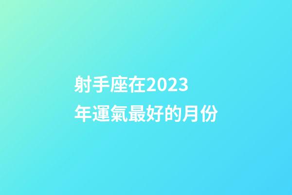 射手座在2023年運氣最好的月份-第1張-星座運勢-玄機派