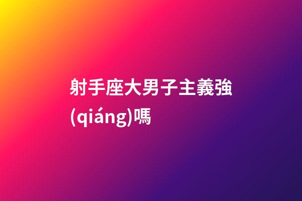 射手座大男子主義強(qiáng)嗎-第1張-星座運(yùn)勢(shì)-玄機(jī)派