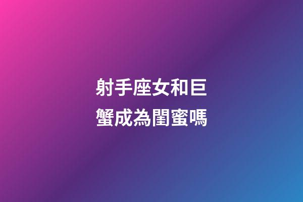 射手座女和巨蟹成為閨蜜嗎-第1張-星座運勢-玄機派
