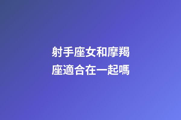 射手座女和摩羯座適合在一起嗎-第1張-星座運勢-玄機派