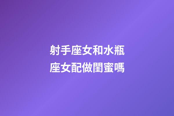 射手座女和水瓶座女配做閨蜜嗎-第1張-星座運(yùn)勢-玄機(jī)派