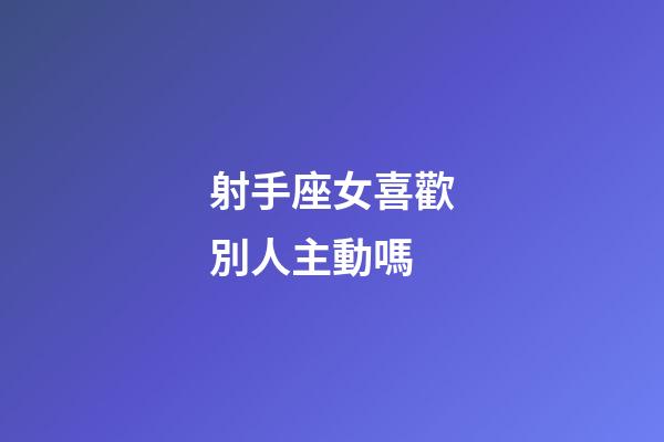 射手座女喜歡別人主動嗎-第1張-星座運勢-玄機派