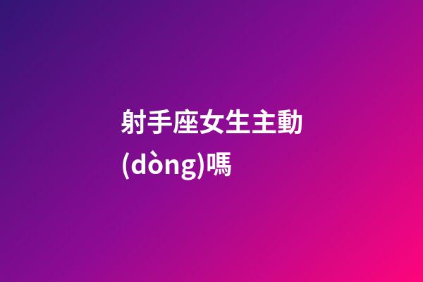 射手座女生主動(dòng)嗎-第1張-星座運(yùn)勢(shì)-玄機(jī)派