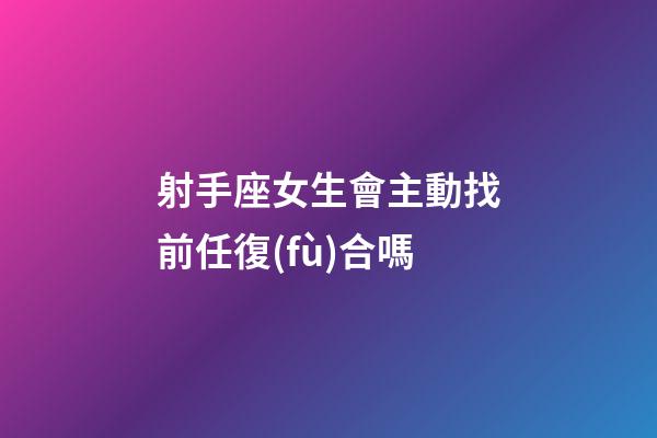 射手座女生會主動找前任復(fù)合嗎-第1張-星座運勢-玄機派