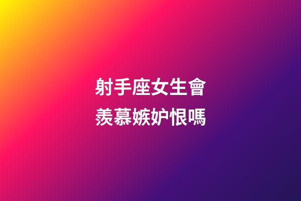 射手座女生會羨慕嫉妒恨嗎-第1張-星座運勢-玄機派