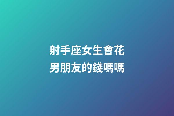 射手座女生會花男朋友的錢嗎嗎-第1張-星座運(yùn)勢-玄機(jī)派